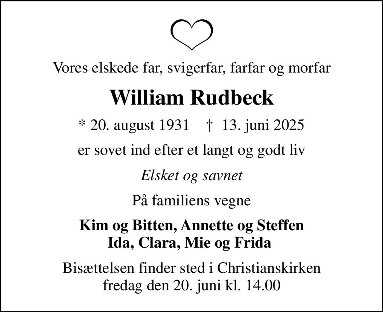 Vores elskede far, svigerfar, farfar og morfar
William Rudbeck
* 20. august 1931    ✝ 13. juni 2025
er sovet ind efter et langt og godt liv
Elsket og savnet
På familiens vegne
Kim og Bitten, Annette og Steffen Ida, Clara, Mie og Frida 
Bisættelsen finder sted i Christianskirken  fredag den 20. juni kl. 14.00