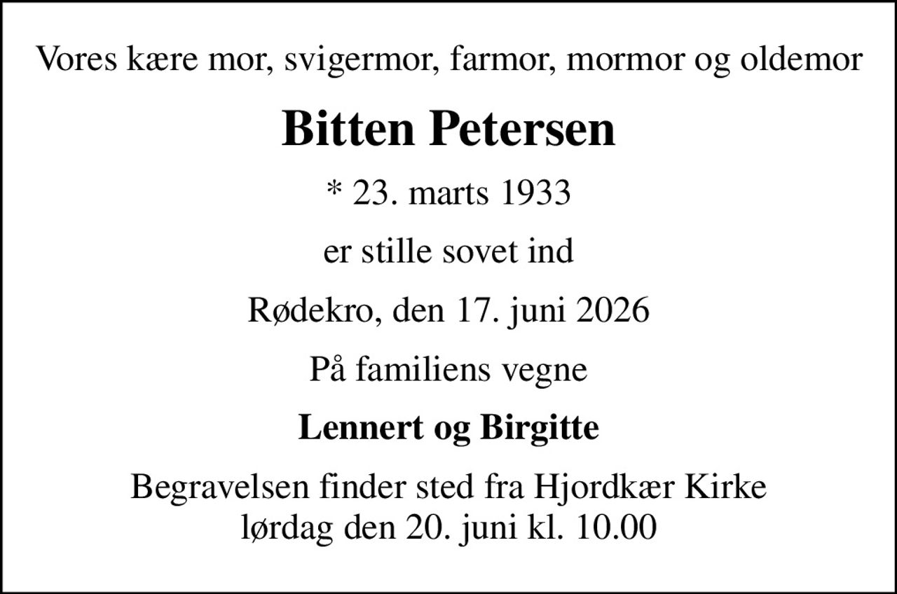 Vores kære mor, svigermor, farmor, mormor og oldemor
Bitten Petersen
* 23. marts 1933
er stille sovet ind
Rødekro, den 17. juni 2026
På familiens vegne
Lennert og Birgitte
Begravelsen finder sted fra Hjordkær Kirke  lørdag den 20. juni kl. 10.00