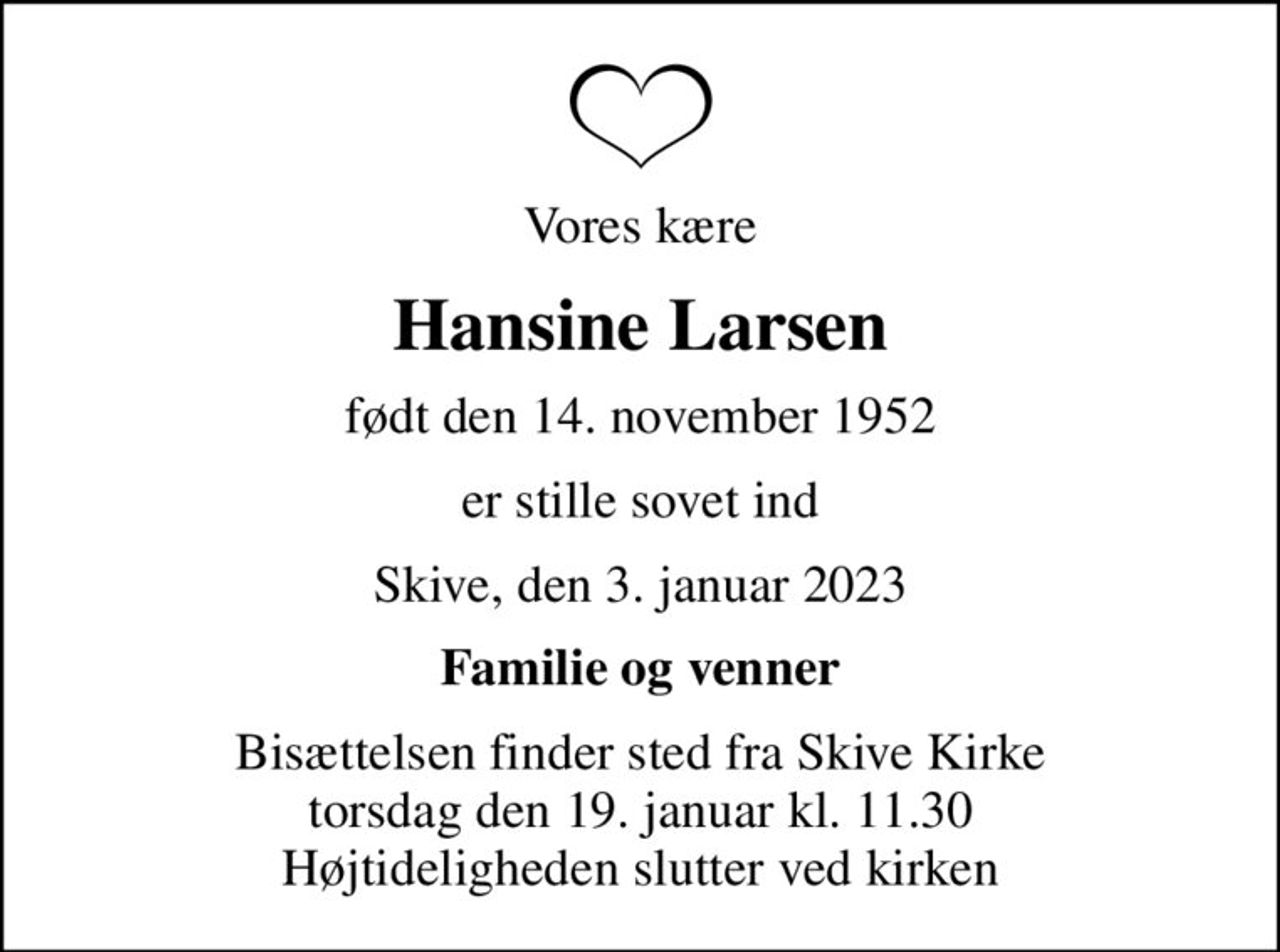 Vores kære
Hansine Larsen
født den 14. november 1952
er stille sovet ind
Skive, den 3. januar 2023
Familie og venner
Bisættelsen finder sted fra Skive Kirke  torsdag den 19. januar kl. 11.30  Højtideligheden slutter ved kirken