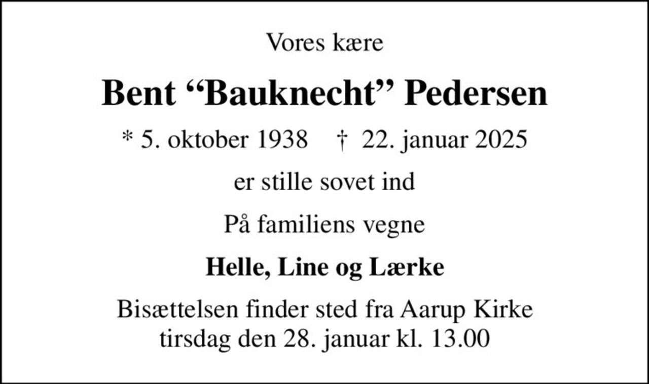 Vores kære
Bent Bauknecht Pedersen
* 5. oktober 1938    ✝ 22. januar 2025
er stille sovet ind
På familiens vegne
Helle, Line og Lærke
Bisættelsen finder sted fra Aarup Kirke  tirsdag den 28. januar kl. 13.00
