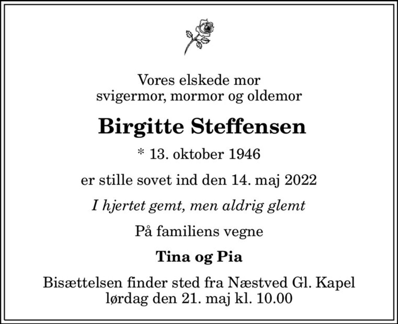 Vores elskede mor svigermor, mormor og oldemor
 Birgitte Steffensen
* 13. oktober 1946
er stille sovet ind den 14. maj 2022
I hjertet gemt, men aldrig glemt
På familiens vegne
Tina og Pia
Bisættelsen finder sted fra Næstved Gl. Kapel  lørdag den 21. maj kl. 10.00