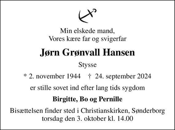 Min elskede mand, Vores kære far og svigerfar
Jørn Grønvall Hansen
Stysse
* 2. november 1944    &#x271d; 24. september 2024
er stille sovet ind efter lang tids sygdom
Birgitte, Bo og Pernille
Bisættelsen finder sted i Christianskirken, Sønderborg  torsdag den 3. oktober kl. 14.00