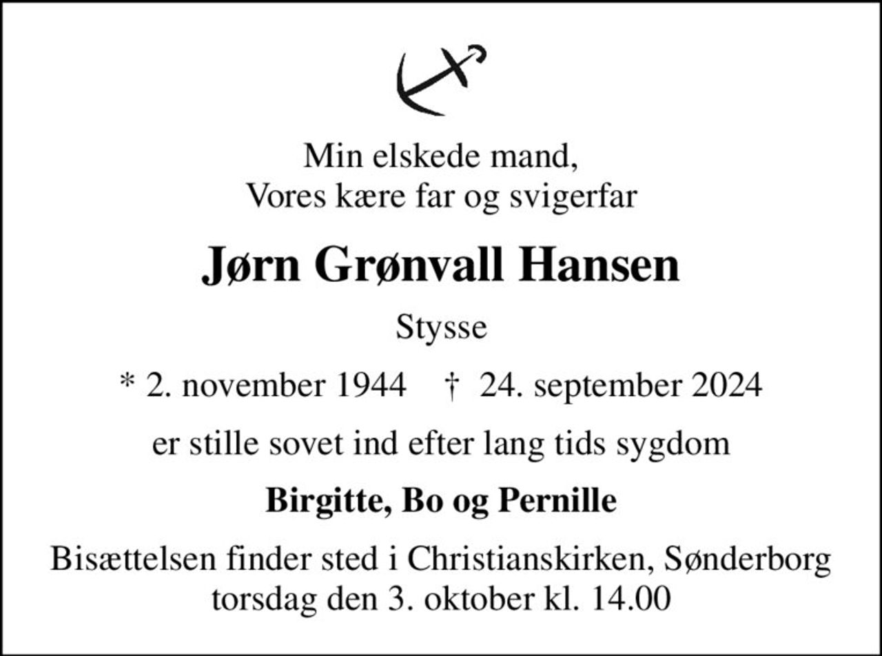Min elskede mand, Vores kære far og svigerfar
Jørn Grønvall Hansen
Stysse
* 2. november 1944    ✝ 24. september 2024
er stille sovet ind efter lang tids sygdom
Birgitte, Bo og Pernille
Bisættelsen finder sted i Christianskirken, Sønderborg  torsdag den 3. oktober kl. 14.00