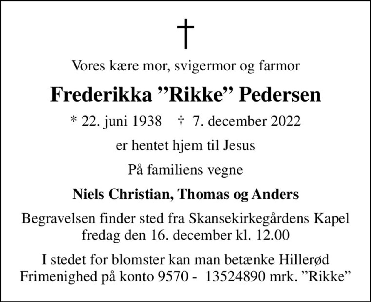 Vores kære mor, svigermor og farmor
Frederikka Rikke Pedersen
* 22. juni 1938    ✝ 7. december 2022
er hentet hjem til Jesus
På familiens vegne
Niels Christian, Thomas og Anders
Begravelsen finder sted fra Skansekirkegårdens Kapel  fredag den 16. december kl. 12.00 
I stedet for blomster kan man betænke Hillerød Frimenighed på konto 9570 -  13524890 mrk. Rikke