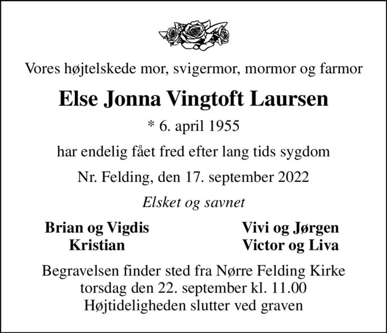 Vores højtelskede mor, svigermor, mormor og farmor
Else Jonna Vingtoft Laursen
* 6. april 1955
har endelig fået fred efter lang tids sygdom
Nr. Felding, den 17. september 2022
Elsket og savnet
Brian og Vigdis
Vivi og Jørgen
Kristian
Victor og Liva
Begravelsen finder sted fra Nørre Felding Kirke  torsdag den 22. september kl. 11.00  Højtideligheden slutter ved graven
