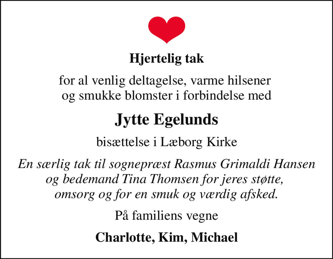 Hjertelig tak
for al venlig deltagelse, varme hilsener  og smukke blomster i forbindelse med
Jytte Egelunds
bisættelse i Læborg Kirke
En særlig tak til sognepræst Rasmus Grimaldi Hansen og bedemand Tina Thomsen for jeres støtte,  omsorg og for en smuk og værdig afsked.
På familiens vegne
Charlotte, Kim, Michael
