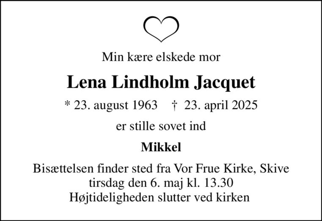Min kære elskede mor
Lena Lindholm Jacquet
* 23. august 1963    ✝ 23. april 2025
er stille sovet ind
Mikkel
Bisættelsen finder sted fra Vor Frue Kirke, Skive  tirsdag den 6. maj kl. 13.30  Højtideligheden slutter ved kirken