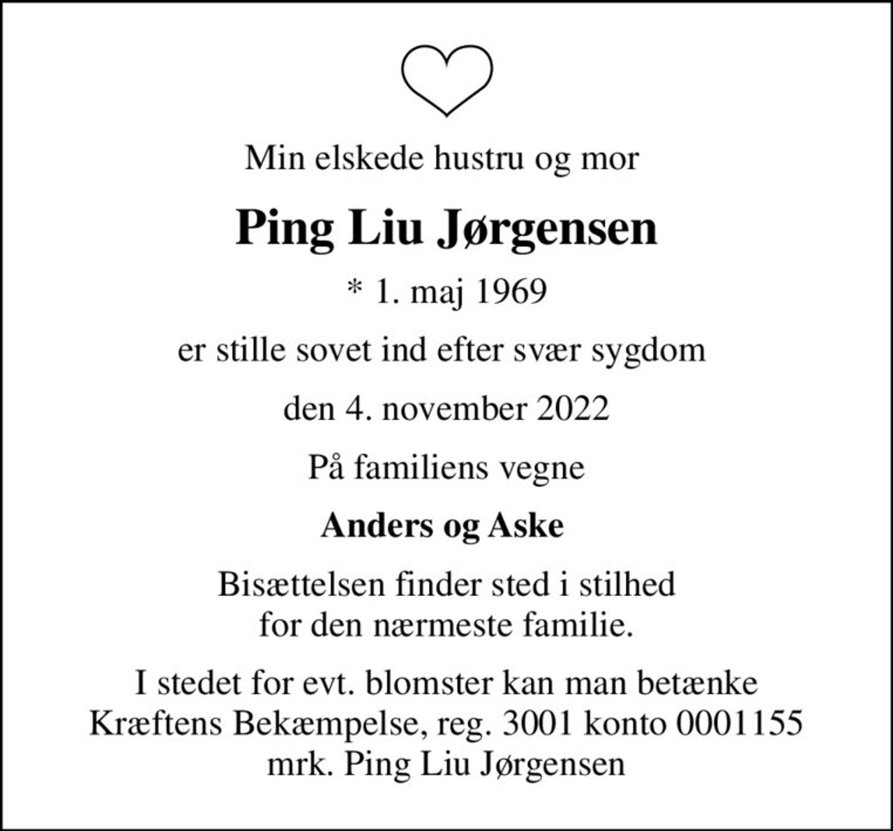 Min elskede hustru og mor 
Ping Liu Jørgensen
* 1. maj 1969
er stille sovet ind efter svær sygdom 
den 4. november 2022
På familiens vegne
Anders og Aske 
Bisættelsen finder sted i stilhed for den nærmeste familie.
I stedet for evt. blomster kan man betænke
					Kræftens Bekæmpelse reg.3001konto0001155mrk. Ping Liu
					Jørgensen