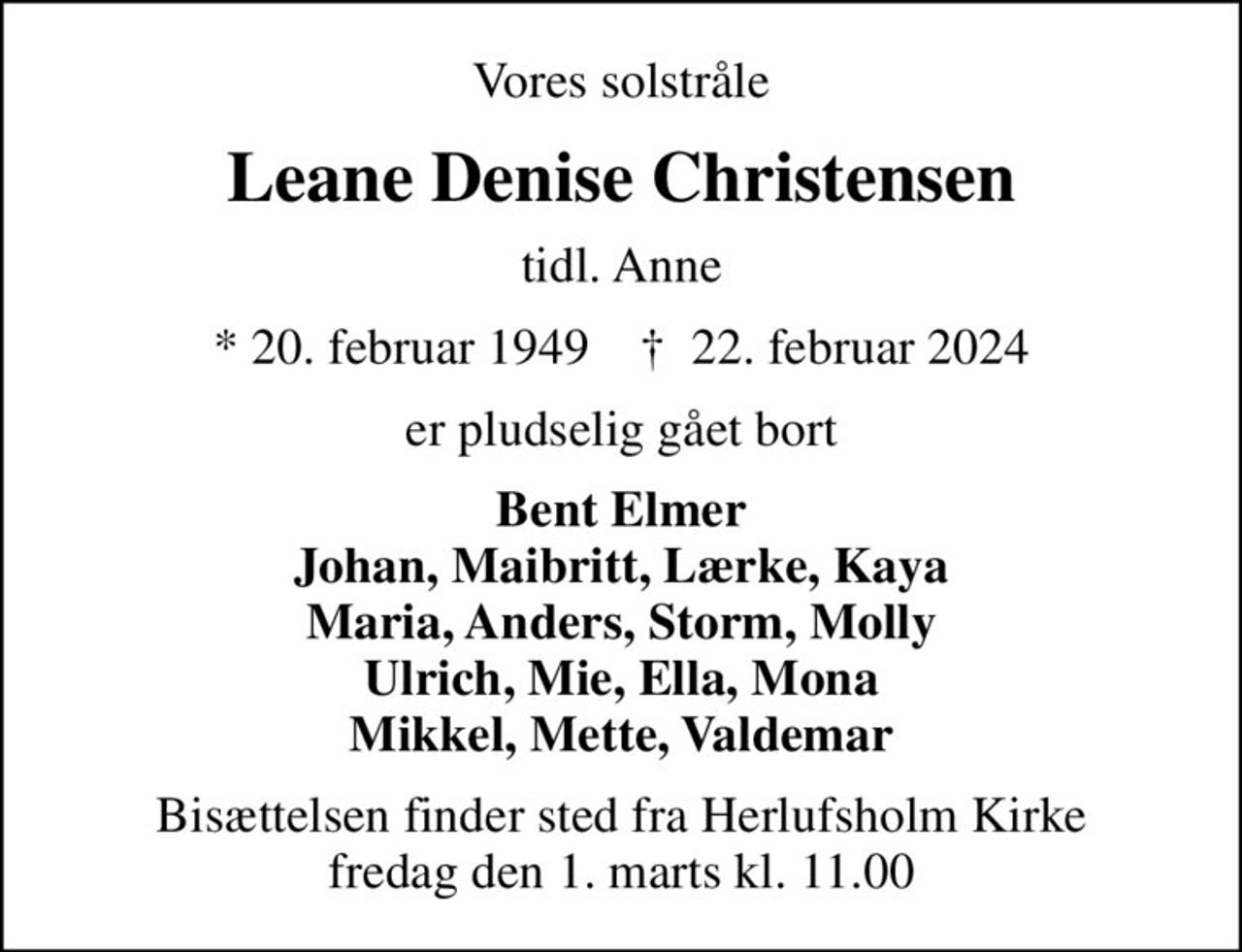 Vores solstråle
Leane Denise Christensen
tidl. Anne
* 20. februar 1949    ✝ 22. februar 2024
er pludselig gået bort
Bent Elmer Johan, Maibritt, Lærke, Kaya Maria, Anders, Storm, Molly Ulrich, Mie, Ella, Mona Mikkel, Mette, Valdemar
Bisættelsen finder sted fra Herlufsholm Kirke  fredag den 1. marts kl. 11.00