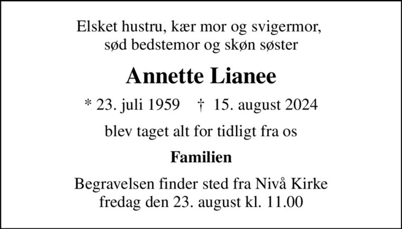 Elsket hustru, kær mor og svigermor,  sød bedstemor og skøn søster
Annette Lianee
* 23. juli 1959    ✝ 15. august 2024
blev taget alt for tidligt fra os
Familien
Begravelsen finder sted fra Nivå Kirke  fredag den 23. august kl. 11.00