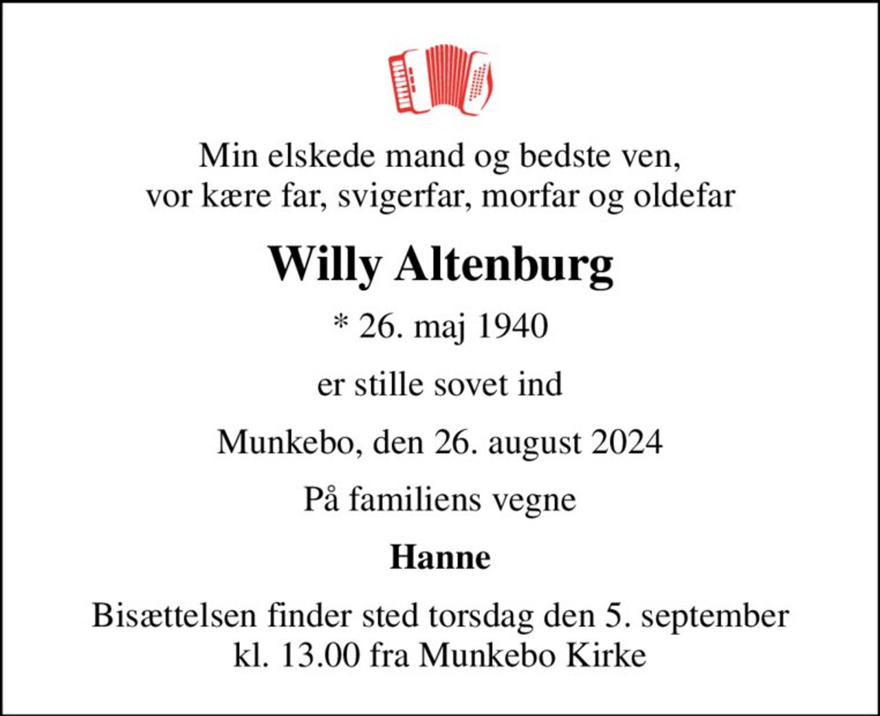 Min elskede mand og bedste ven, vor kære far, svigerfar, morfar og oldefar
Willy Altenburg
* 26. maj 1940
er stille sovet ind
Munkebo, den 26. august 2024
På familiens vegne
Hanne
Bisættelsen finder sted torsdag den 5. september kl. 13.00 fra Munkebo Kirke