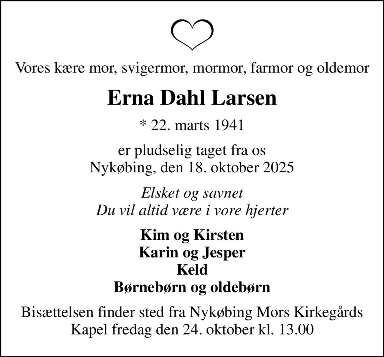 Vores kære mor, svigermor, mormor, farmor og oldemor
Erna Dahl Larsen
* 22. marts 1941
er pludselig taget fra os Nykøbing, den 18. oktober 2025
Elsket og savnet Du vil altid være i vore hjerter
Kim og Kirsten Karin og Jesper Keld Børnebørn og oldebørn
Bisættelsen finder sted fra Nykøbing Mors Kirkegårds Kapel  fredag den 24. oktober kl. 13.00