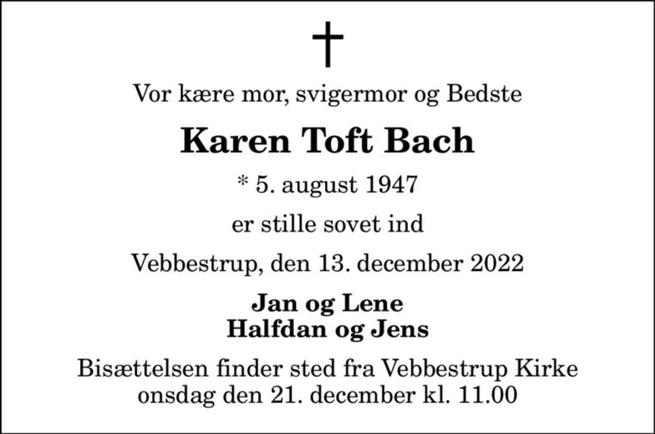 Vor kære mor, svigermor og Bedste
Karen Toft Bach
* 5. august 1947
er stille sovet ind
Vebbestrup, den 13. december 2022
Jan og Lene Halfdan og Jens
Bisættelsen finder sted fra Vebbestrup Kirke  onsdag den 21. december kl. 11.00