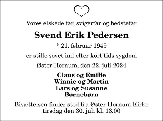 Vores elskede far, svigerfar og bedstefar
Svend Erik Pedersen
* 21. februar 1949
er stille sovet ind efter kort tids sygdom
Øster Hornum, den 22. juli 2024
Claus og Emilie Winnie og Martin Lars og Susanne Børnebørn
Bisættelsen finder sted fra Øster Hornum Kirke  tirsdag den 30. juli kl. 13.00