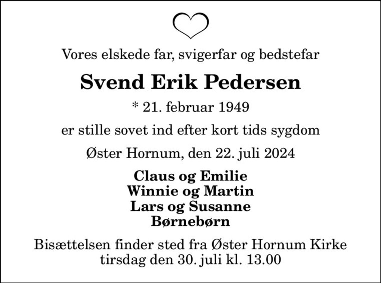 Vores elskede far, svigerfar og bedstefar
Svend Erik Pedersen
* 21. februar 1949
er stille sovet ind efter kort tids sygdom
Øster Hornum, den 22. juli 2024
Claus og Emilie Winnie og Martin Lars og Susanne Børnebørn
Bisættelsen finder sted fra Øster Hornum Kirke  tirsdag den 30. juli kl. 13.00