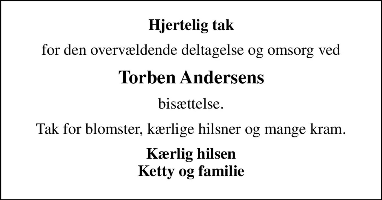 Hjertelig tak
for den overvældende deltagelse og omsorg ved
Torben Andersens
bisættelse.
Tak for blomster, kærlige hilsner og mange kram.
Kærlig hilsen Ketty og familie