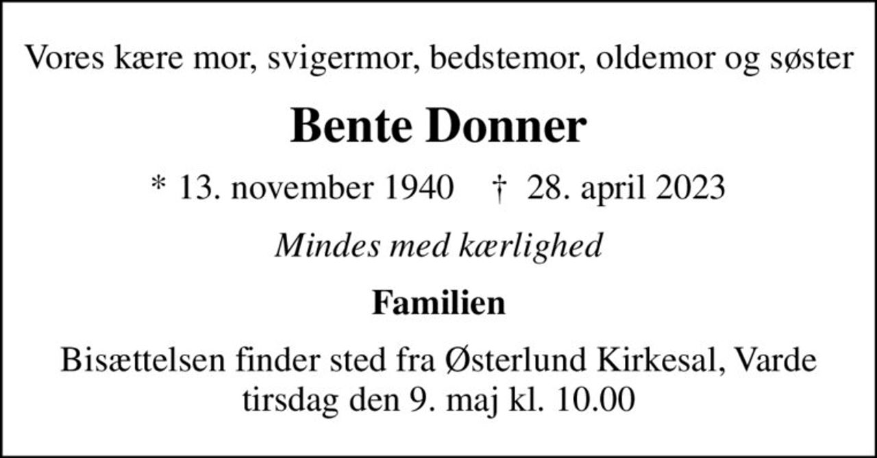 Vores kære mor, svigermor, bedstemor, oldemor og søster
Bente Donner
* 13. november 1940    ✝ 28. april 2023
Mindes med kærlighed
Familien
Bisættelsen finder sted fra Østerlund Kirkesal, Varde  tirsdag den 9. maj kl. 10.00