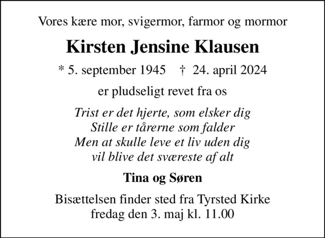 Vores kære mor, svigermor, farmor og mormor
Kirsten Jensine Klausen
* 5. september 1945    ✝ 24. april 2024
er pludseligt revet fra os
Trist er det hjerte, som elsker dig Stille er tårerne som falder Men at skulle leve et liv uden dig vil blive det sværeste af alt
Tina og Søren
Bisættelsen finder sted fra Tyrsted Kirke  fredag den 3. maj kl. 11.00