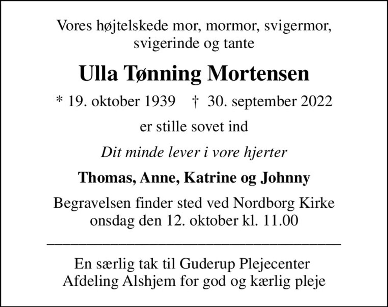 Vores højtelskede mor, mormor, svigermor, svigerinde og tante
Ulla Tønning Mortensen
* 19. oktober 1939    ✝ 30. september 2022
er stille sovet ind
Dit minde lever i vore hjerter
Thomas, Anne, Katrine og Johnny
Begravelsen finder sted ved Nordborg Kirke  onsdag den 12. oktober kl. 11.00  _____________________________________
En særlig tak til Guderup Plejecenter  Afdeling Alshjem for god og kærlig pleje