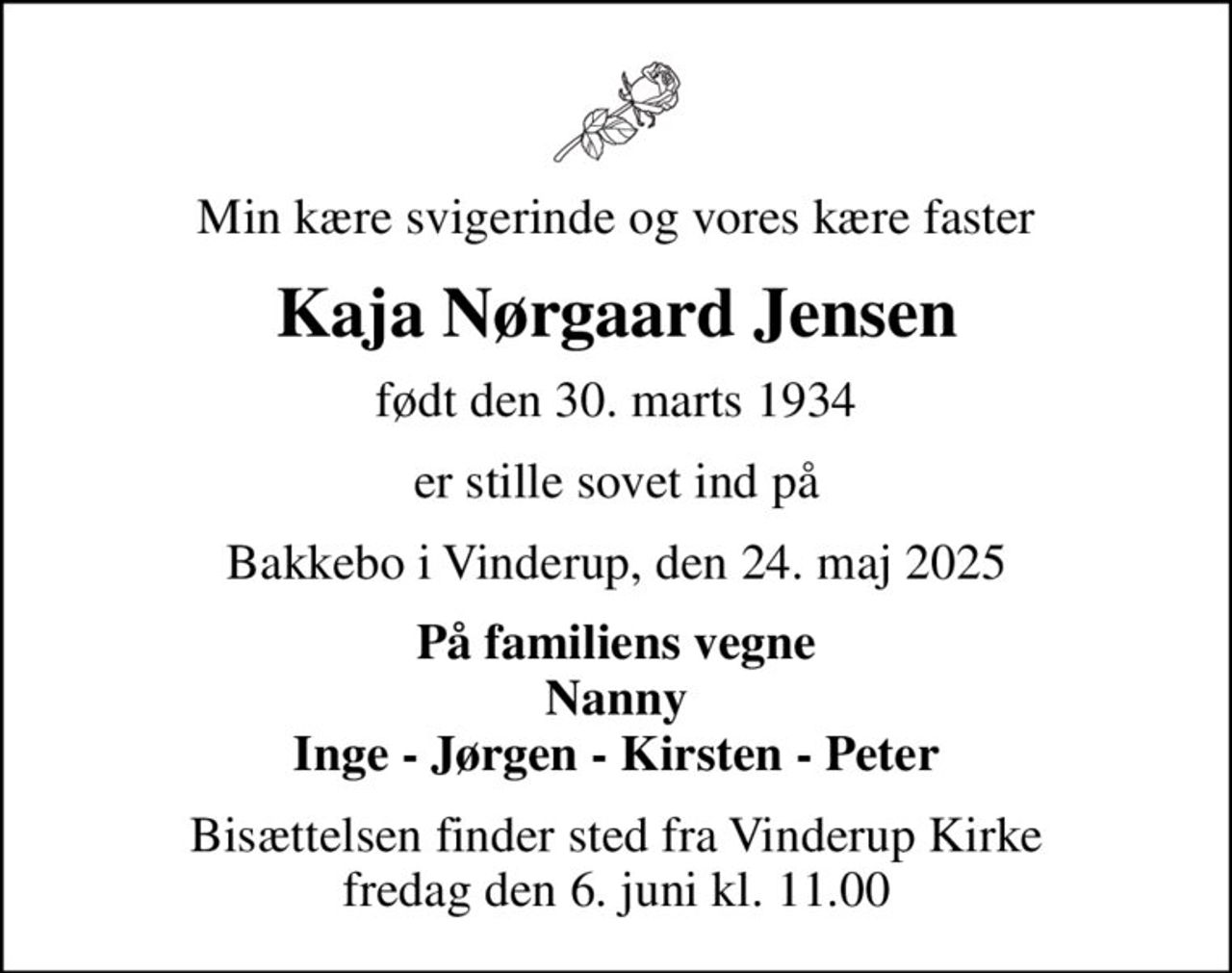 Min kære svigerinde og vores kære faster
Kaja Nørgaard Jensen
født den 30. marts 1934
er stille sovet ind på
Bakkebo i Vinderup, den 24. maj 2025
På familiens vegne Nanny Inge - Jørgen - Kirsten - Peter
Bisættelsen finder sted fra Vinderup Kirke  fredag den 6. juni kl. 11.00