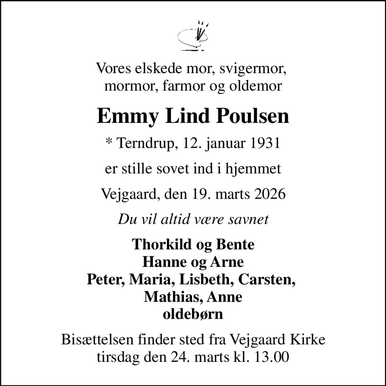 Vores elskede mor, svigermor,  mormor, farmor og oldemor
Emmy Lind Poulsen
* Terndrup, 12. januar 1931
er stille sovet ind i hjemmet
Vejgaard, den 19. marts 2026
Du vil altid være savnet
Thorkild og Bente Hanne og Arne Peter, Maria, Lisbeth, Carsten,  Mathias, Anne oldebørn
Bisættelsen finder sted fra Vejgaard Kirke  tirsdag den 24. marts kl. 13.00