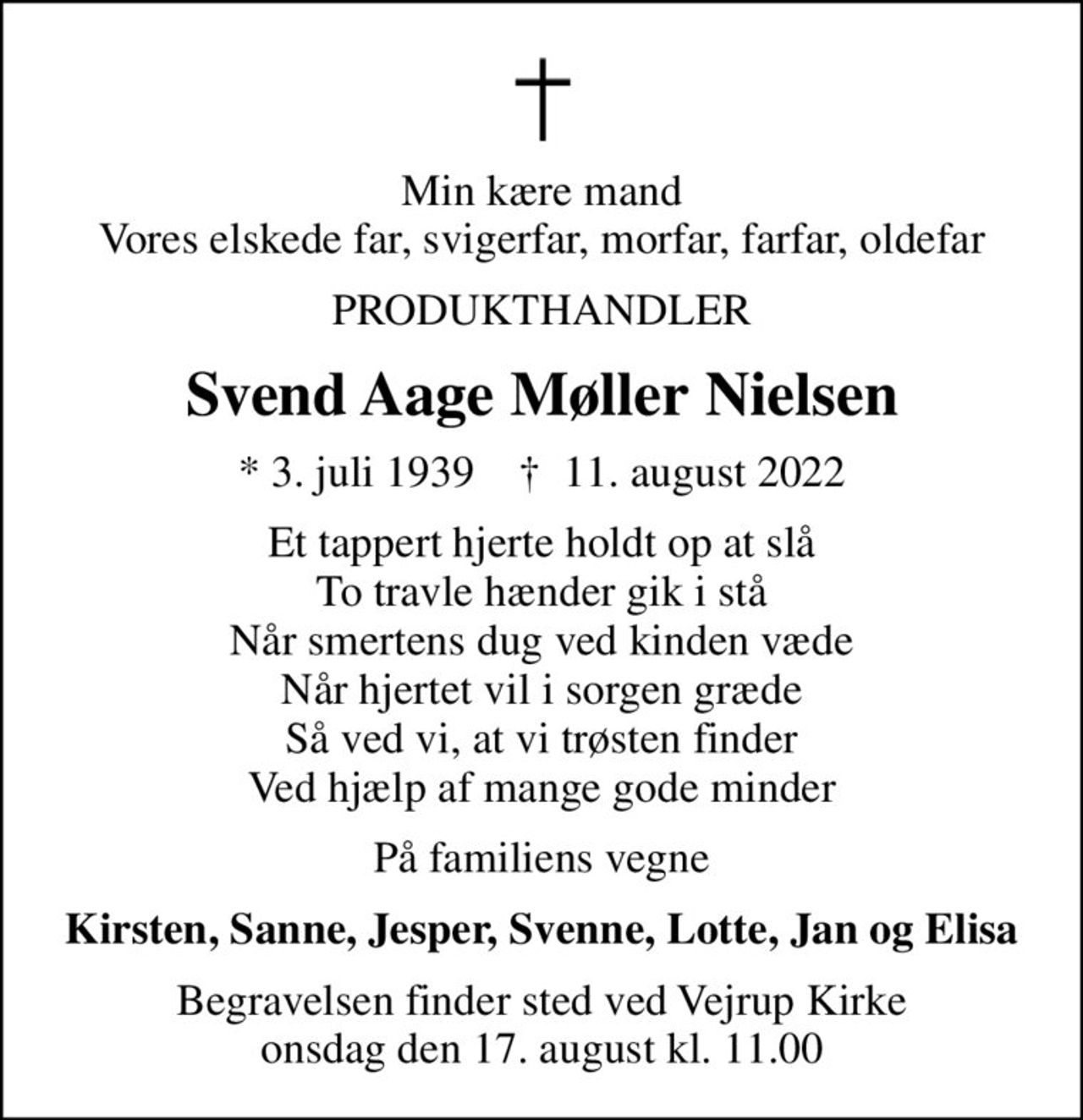 Min kære mand Vores elskede far, svigerfar, morfar, farfar, oldefar
PRODUKTHANDLER
Svend Aage Møller Nielsen
* 3. juli 1939    ✝ 11. august 2022
Et tappert hjerte holdt op at slå To travle hænder gik i stå Når smertens dug ved kinden væde Når hjertet vil i sorgen græde Så ved vi, at vi trøsten finder Ved hjælp af mange gode minder
På familiens vegne
Kirsten, Sanne, Jesper, Svenne, Lotte, Jan og Elisa
Begravelsen finder sted ved Vejrup Kirke  onsdag den 17. august kl. 11.00