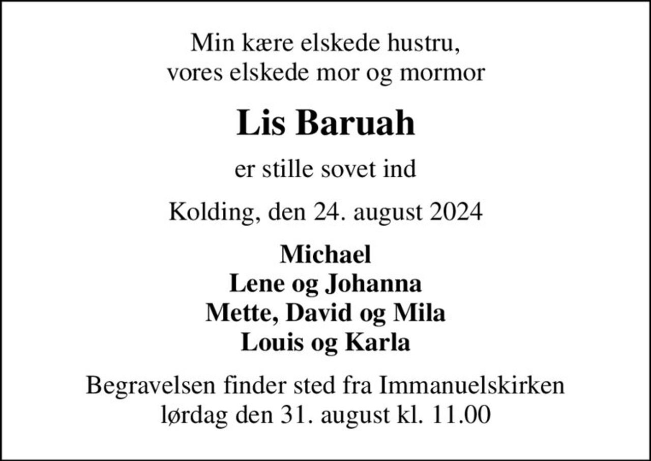 Min kære elskede hustru, vores elskede mor og mormor
Lis Baruah
er stille sovet ind
Kolding, den 24. august 2024
Michael Lene og Johanna Mette, David og Mila Louis og Karla
Begravelsen finder sted fra Immanuelskirken  lørdag den 31. august kl. 11.00
