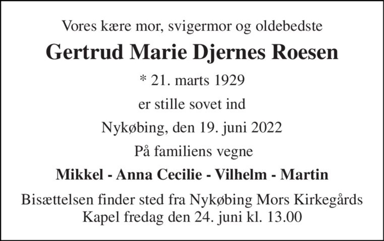 Vores kære mor, svigermor og oldebedste 
Gertrud Marie Djernes Roesen 
*​ 21. marts 1929 
er stille sovet ind 
Nykøbing, den 19. juni 2022 
På familiens vegne 
Mikkel - Anna Cecilie - Vilhelm - Martin 
Bisættelsen​ finder sted fra Nykøbing Mors Kirkegårds​ Kapel fredag den 24. juni​ kl. 13.00