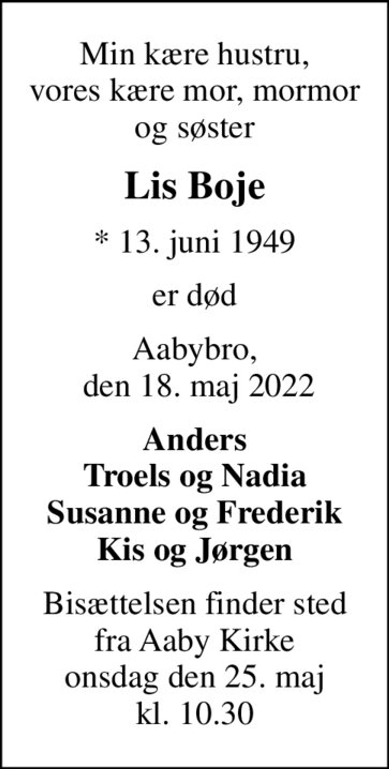 Min kære hustru, vores kære mor, mormor og søster
Lis Boje
* 13. juni 1949
er død
Aabybro,  den 18. maj 2022
Anders Troels og Nadia Susanne og Frederik Kis og Jørgen
Bisættelsen finder sted fra Aaby Kirke onsdag den 25. maj kl. 10.30