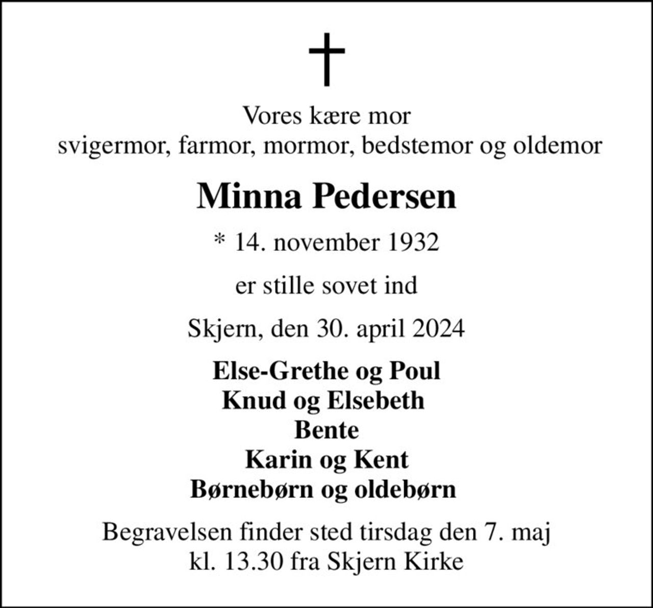 Vores kære mor  svigermor, farmor, mormor, bedstemor og oldemor
Minna Pedersen
* 14. november 1932
er stille sovet ind
Skjern, den 30. april 2024
Else-Grethe og Poul Knud og Elsebeth  Bente Karin og Kent Børnebørn og oldebørn 
Begravelsen finder sted tirsdag den 7. maj kl. 13.30 fra Skjern Kirke