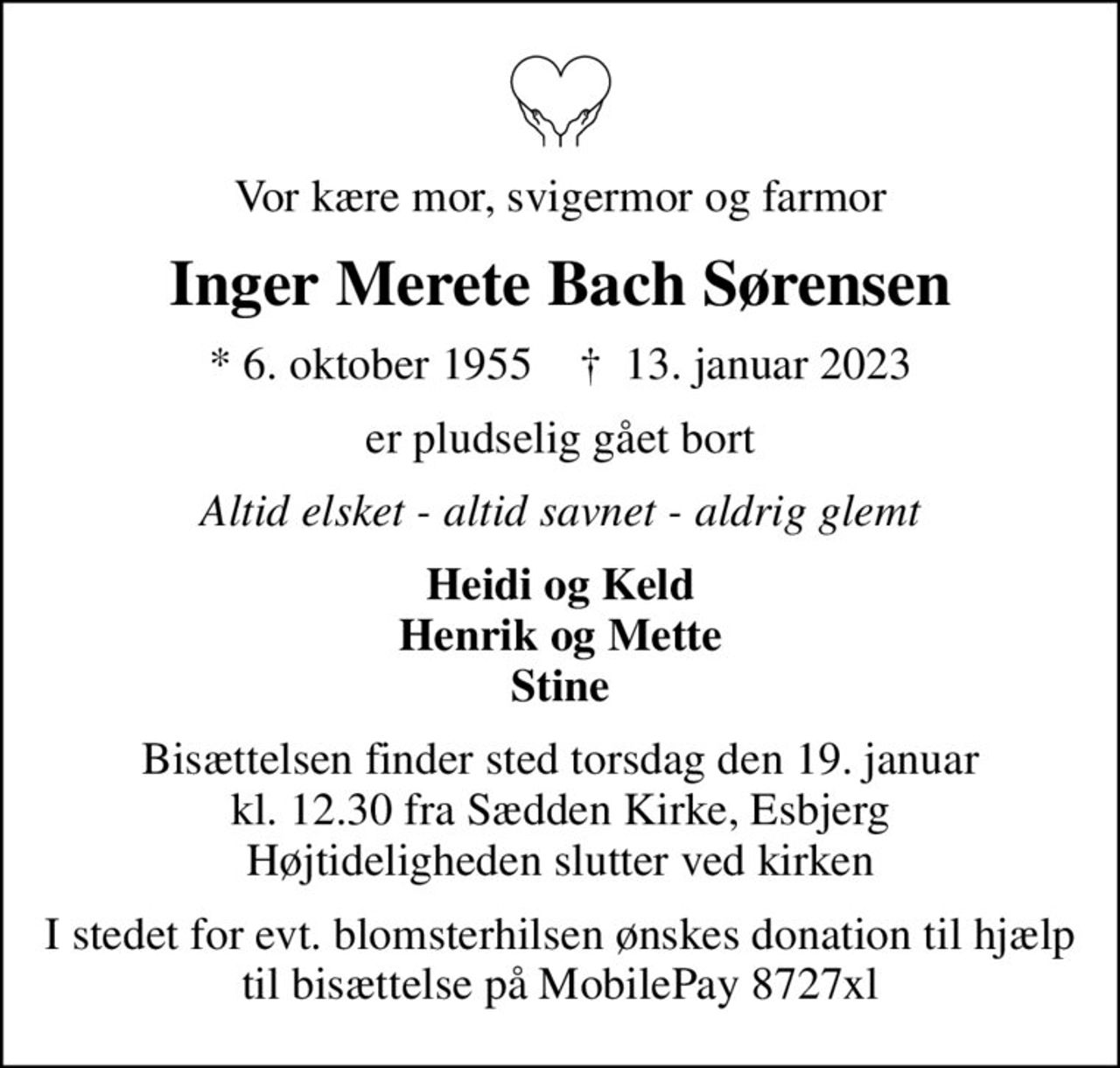 Vor kære mor, svigermor og farmor
Inger Merete Bach Sørensen
* 6. oktober 1955    ✝ 13. januar 2023
er pludselig gået bort
Altid elsket - altid savnet - aldrig glemt
Heidi og Keld Henrik og Mette Stine
Bisættelsen finder sted torsdag den 19. januar kl. 12.30 fra Sædden Kirke, Esbjerg Højtideligheden slutter ved kirken
I stedet for evt. blomsterhilsen ønskes donation til hjælp til bisættelse på MobilePay 8727xl