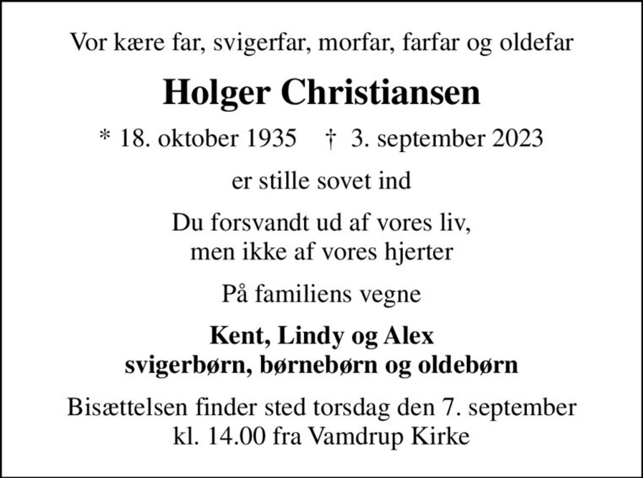 Vor kære far, svigerfar, morfar, farfar og oldefar
Holger Christiansen
* 18. oktober 1935    ✝ 3. september 2023
er stille sovet ind
Du forsvandt ud af vores liv, men ikke af vores hjerter
På familiens vegne
Kent, Lindy og Alex svigerbørn, børnebørn og oldebørn
Bisættelsen finder sted torsdag den 7. september kl. 14.00 fra Vamdrup Kirke