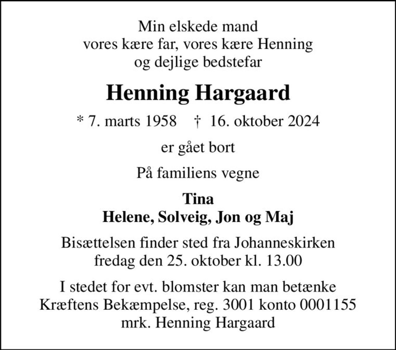 Min elskede mand vores kære far, vores kære Henning og dejlige bedstefar
Henning Hargaard
* 7. marts 1958    ✝ 16. oktober 2024
er gået bort
På familiens vegne
Tina Helene, Solveig, Jon og Maj
Bisættelsen finder sted fra Johanneskirken  fredag den 25. oktober kl. 13.00 
I stedet for evt. blomster kan man betænke
					Kræftens Bekæmpelse reg.3001konto0001155mrk. Henning
					Hargaard