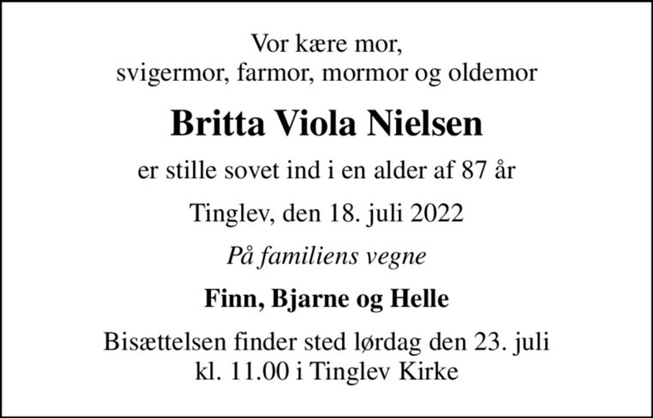 Vor kære mor, svigermor, farmor, mormor og oldemor
Britta Viola Nielsen
er stille sovet ind i en alder af 87 år
Tinglev, den 18. juli 2022
På familiens vegne
Finn, Bjarne og Helle
Bisættelsen finder sted lørdag den 23. juli kl. 11.00 i Tinglev Kirke