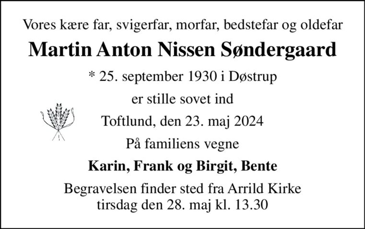 Vores kære far, svigerfar, morfar, bedstefar og oldefar 
Martin Anton Nissen Søndergaard 
*​ 25. september 1930​ i Døstrup 
er stille sovet ind 
Toftlund, den 23. maj 2024 
På familiens vegne 
Karin, Frank og Birgit, Bente 
Begravelsen​ finder sted fra Arrild Kirke​ tirsdag den 28. maj​ kl. 13.30