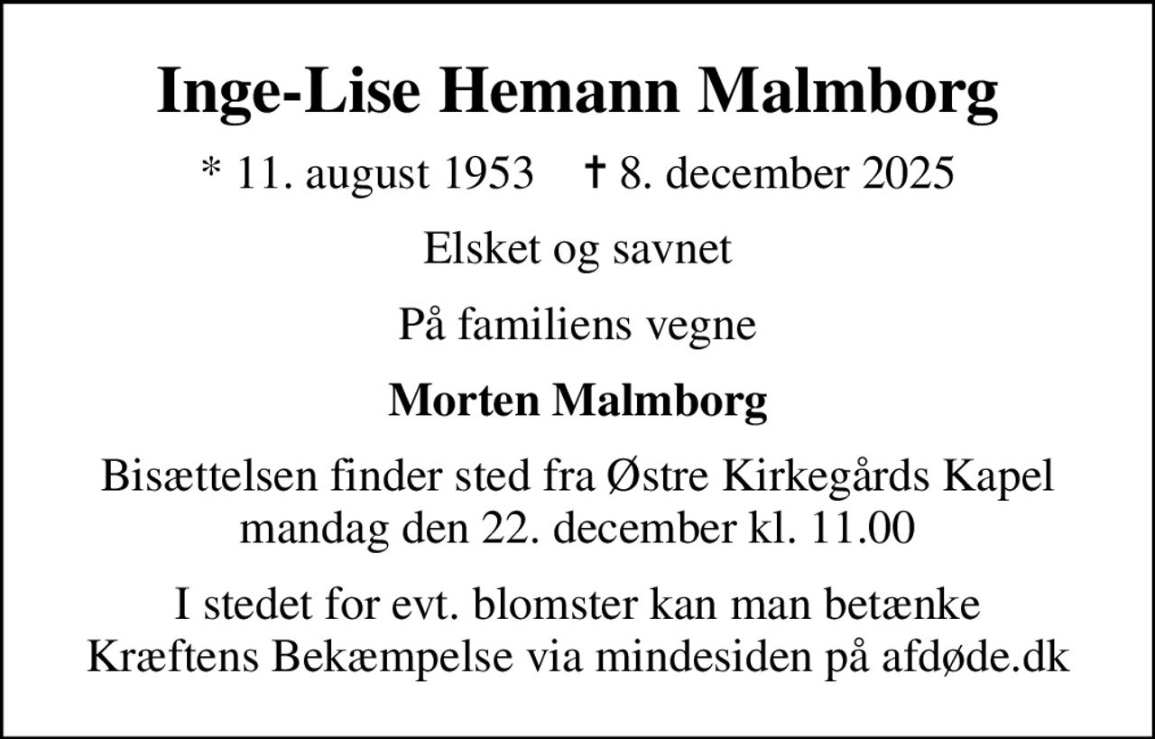 Inge-Lise Hemann Malmborg
* 11. august 1953    ✝ 8. december 2025
Elsket og savnet
På familiens vegne
Morten Malmborg
Bisættelsen finder sted fra Østre Kirkegårds Kapel  mandag den 22. december kl. 11.00 
I stedet for evt. blomster kan man betænke
					Kræftens Bekæmpelse via mindesiden på afdøde.dk