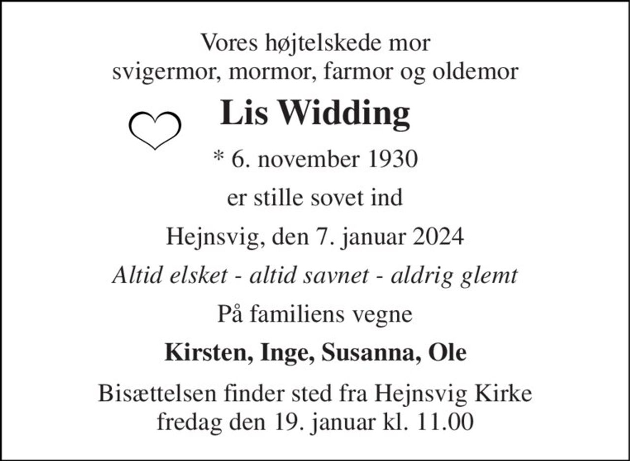 Vores højtelskede mor svigermor, mormor, farmor og oldemor 
Lis Widding 
*​ 6. november 1930 
er stille sovet ind 
Hejnsvig, den 7. januar 2024 
Altid elsket - altid savnet - aldrig glemt 
På familiens vegne 
Kirsten, Inge, Susanna, Ole 
Bisættelsen finder sted fra Hejnsvig Kirke fredag den 19. januar kl. 11.00