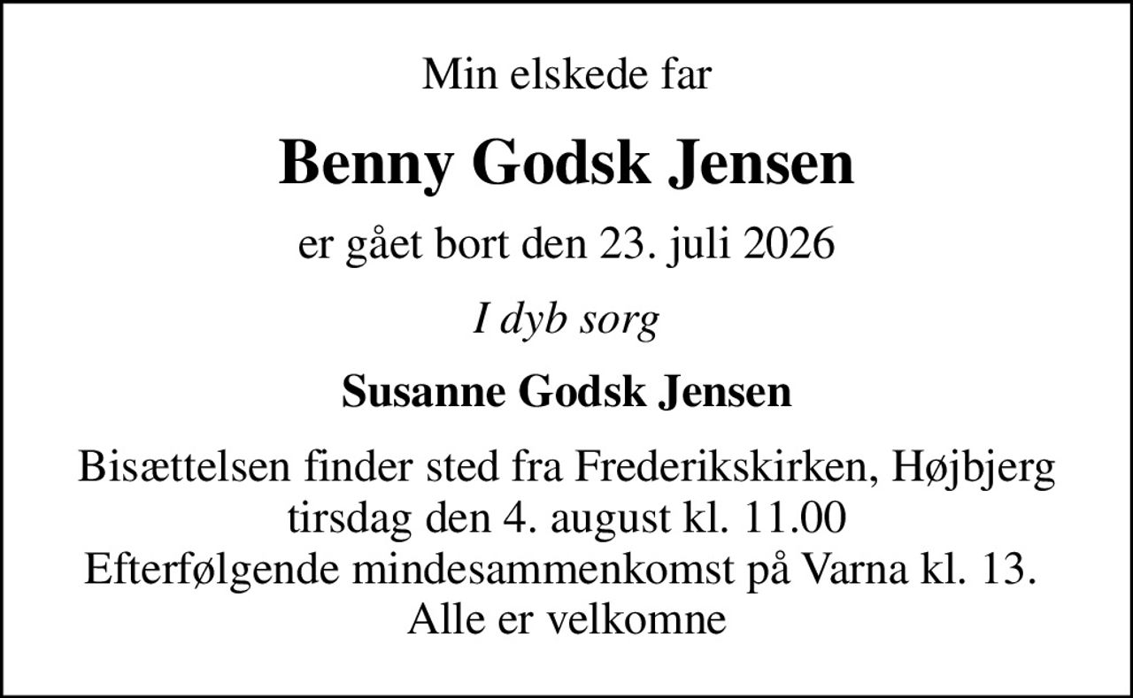 Min elskede far
Benny Godsk Jensen
er gået bort den 23. juli 2026
I dyb sorg
Susanne Godsk Jensen
Bisættelsen finder sted fra Frederikskirken, Højbjerg  tirsdag den 4. august kl. 11.00  Efterfølgende mindesammenkomst på Varna kl. 13.  Alle er velkomne