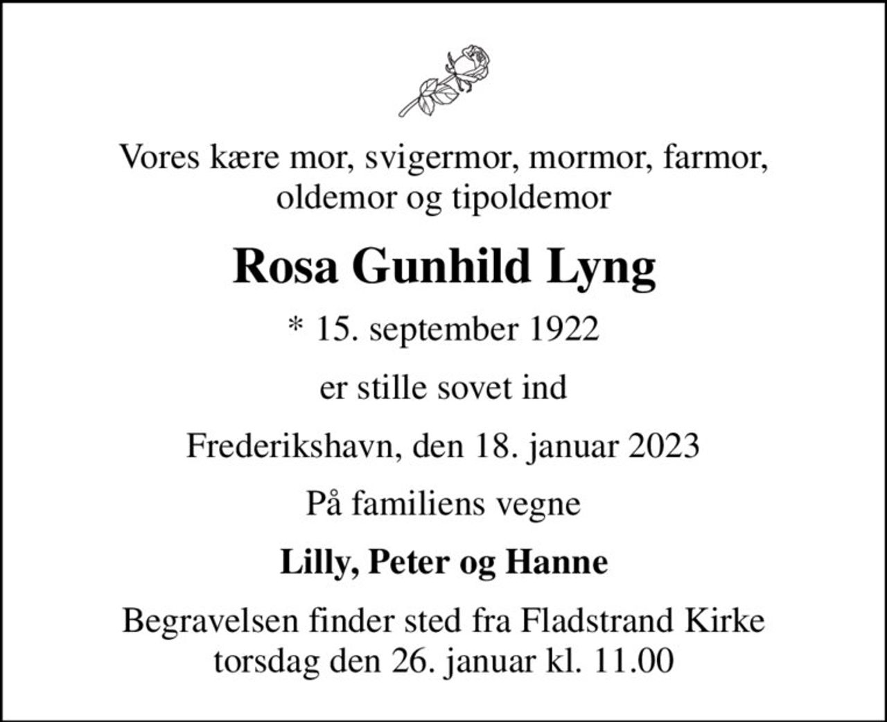 Vores kære mor, svigermor, mormor, farmor, oldemor og tipoldemor
Rosa Gunhild Lyng
* 15. september 1922
er stille sovet ind
Frederikshavn, den 18. januar 2023
På familiens vegne
Lilly, Peter og Hanne
Begravelsen finder sted fra Fladstrand Kirke  torsdag den 26. januar kl. 11.00