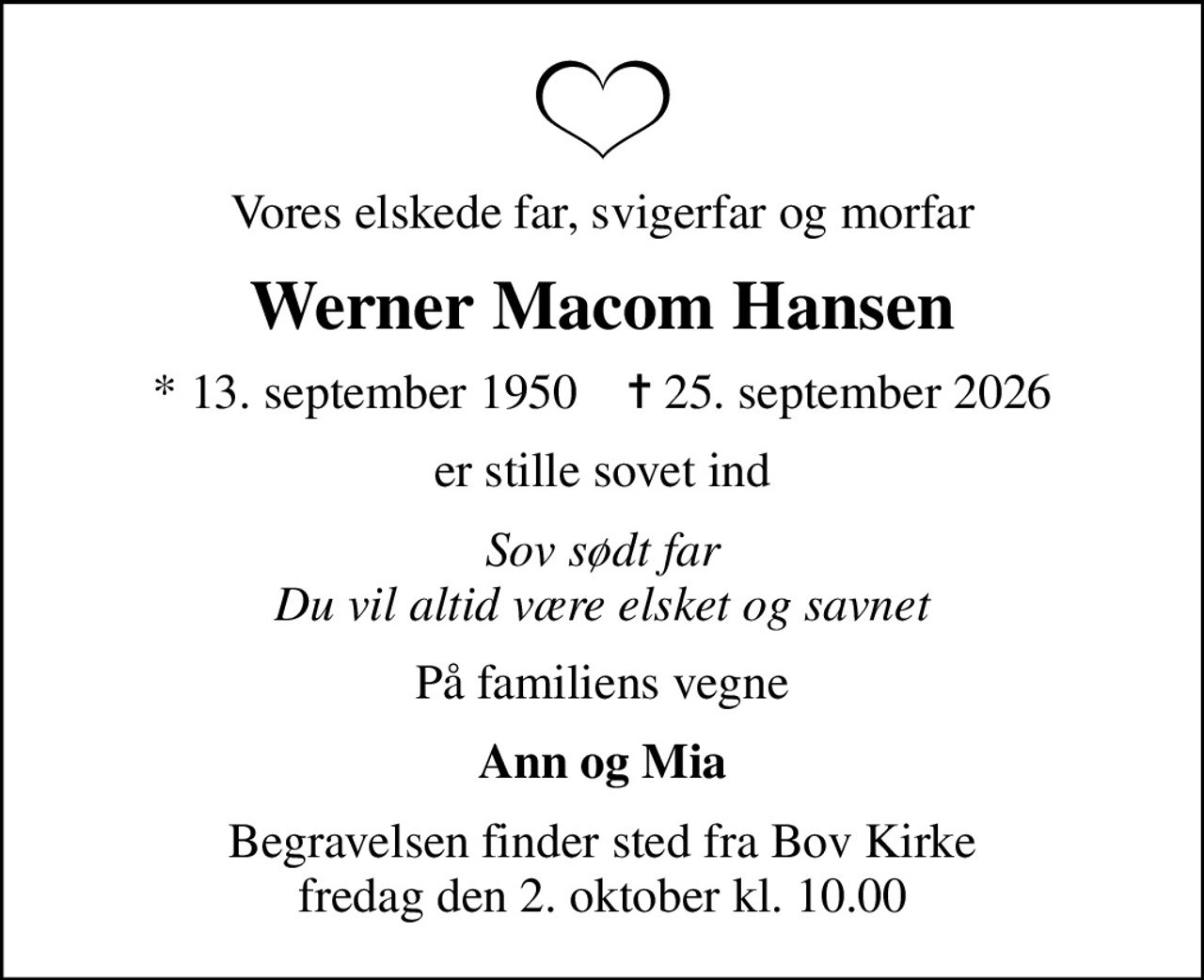 Vores elskede far, svigerfar og morfar
Werner Macom Hansen
* 13. september 1950    ✝ 25. september 2026
er stille sovet ind
Sov sødt far Du vil altid være elsket og savnet
På familiens vegne
Ann og Mia
Begravelsen finder sted fra Bov Kirke  fredag den 2. oktober kl. 10.00