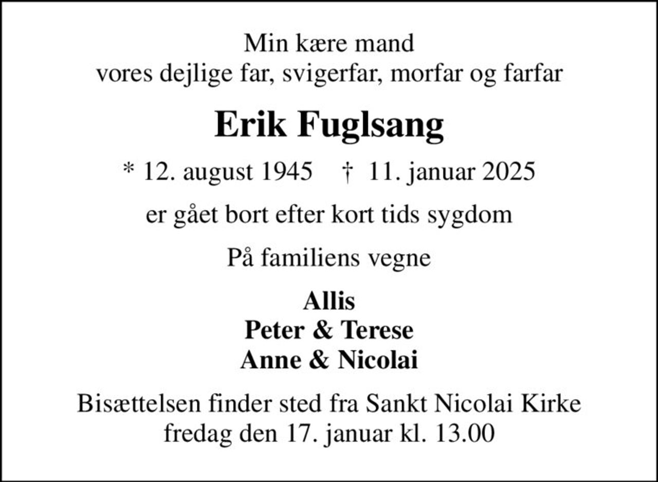 Min kære mand vores dejlige far, svigerfar, morfar og farfar
Erik Fuglsang
* 12. august 1945    ✝ 11. januar 2025
er gået bort efter kort tids sygdom
På familiens vegne
Allis Peter & Terese Anne & Nicolai
Bisættelsen finder sted fra Sankt Nicolai Kirke  fredag den 17. januar kl. 13.00