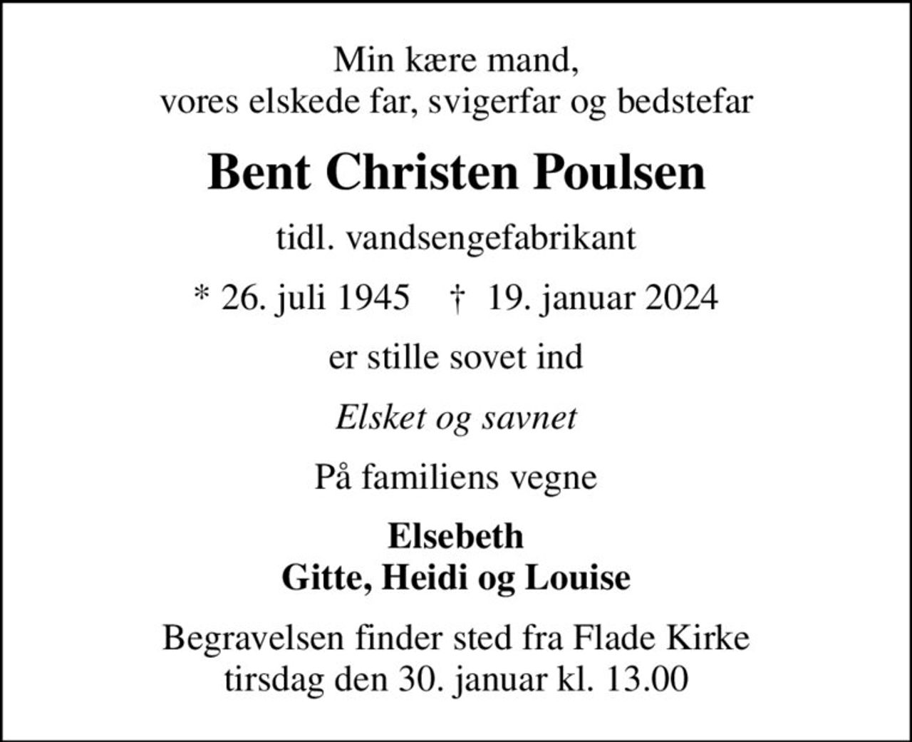 Min kære mand, vores elskede far, svigerfar og bedstefar
Bent Christen Poulsen
tidl. vandsengefabrikant
* 26. juli 1945    ✝ 19. januar 2024
er stille sovet ind
Elsket og savnet
På familiens vegne
Elsebeth Gitte, Heidi og Louise
Begravelsen finder sted fra Flade Kirke  tirsdag den 30. januar kl. 13.00
