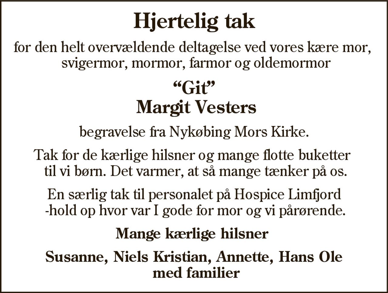 Hjertelig tak

for den helt overvældende deltagelse ved vores kære mor,
svigermor, mormor, farmor og oldemormor

“Git”
Margit Vesters
begravelse fra Nykøbing Mors Kirke.
Tak for de kærlige hilsner og mange flotte buketter
til vi børn. Det varmer, at så mange tænker på os.
En særlig tak til personalet på Hospice Limfjord
-hold op hvor var I gode for mor og vi pårørende.
Mange kærlige hilsner
Susanne, Niels Kristian, Annette, Hans Ole
med familier