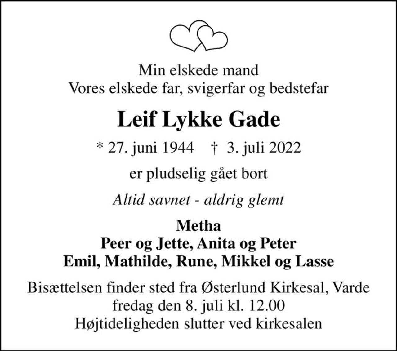 Min elskede mand Vores elskede far, svigerfar og bedstefar
Leif Lykke Gade
* 27. juni 1944    ✝ 3. juli 2022
er pludselig gået bort
Altid savnet - aldrig glemt
Metha Peer og Jette, Anita og Peter Emil, Mathilde, Rune, Mikkel og Lasse
Bisættelsen finder sted fra Østerlund Kirkesal, Varde  fredag den 8. juli kl. 12.00  Højtideligheden slutter ved kirkesalen