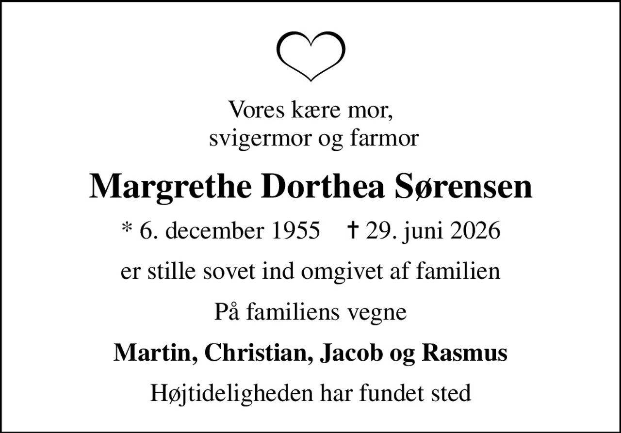 Vores kære mor,  svigermor og farmor
Margrethe Dorthea Sørensen
* 6. december 1955    ✝ 29. juni 2026
er stille sovet ind omgivet af familien
På familiens vegne
Martin, Christian, Jacob og Rasmus
Højtideligheden har fundet sted