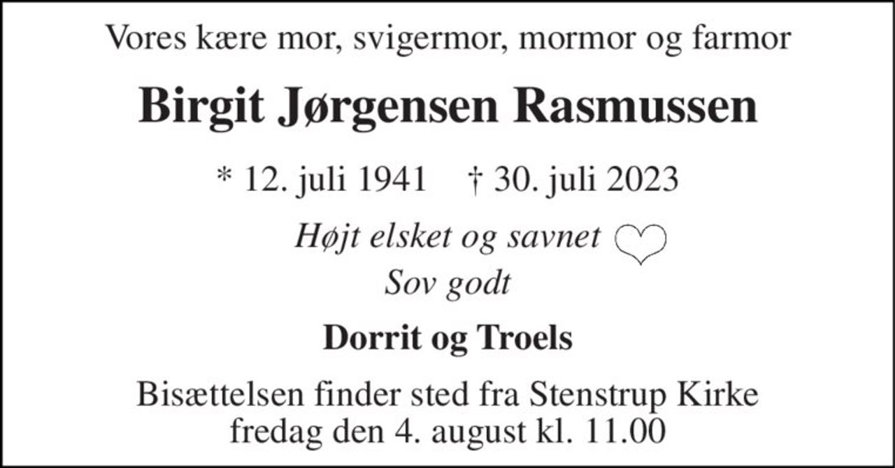 Vores kære mor, svigermor, mormor og farmor 
Birgit Jørgensen Rasmussen 
*​ 12. juli 1941​    †​ 30. juli 2023 
Højt elsket og savnet 
Sov godt 
Dorrit og Troels 
Bisættelsen​ finder sted fra Stenstrup Kirke​ fredag den 4. august​ kl. 11.00