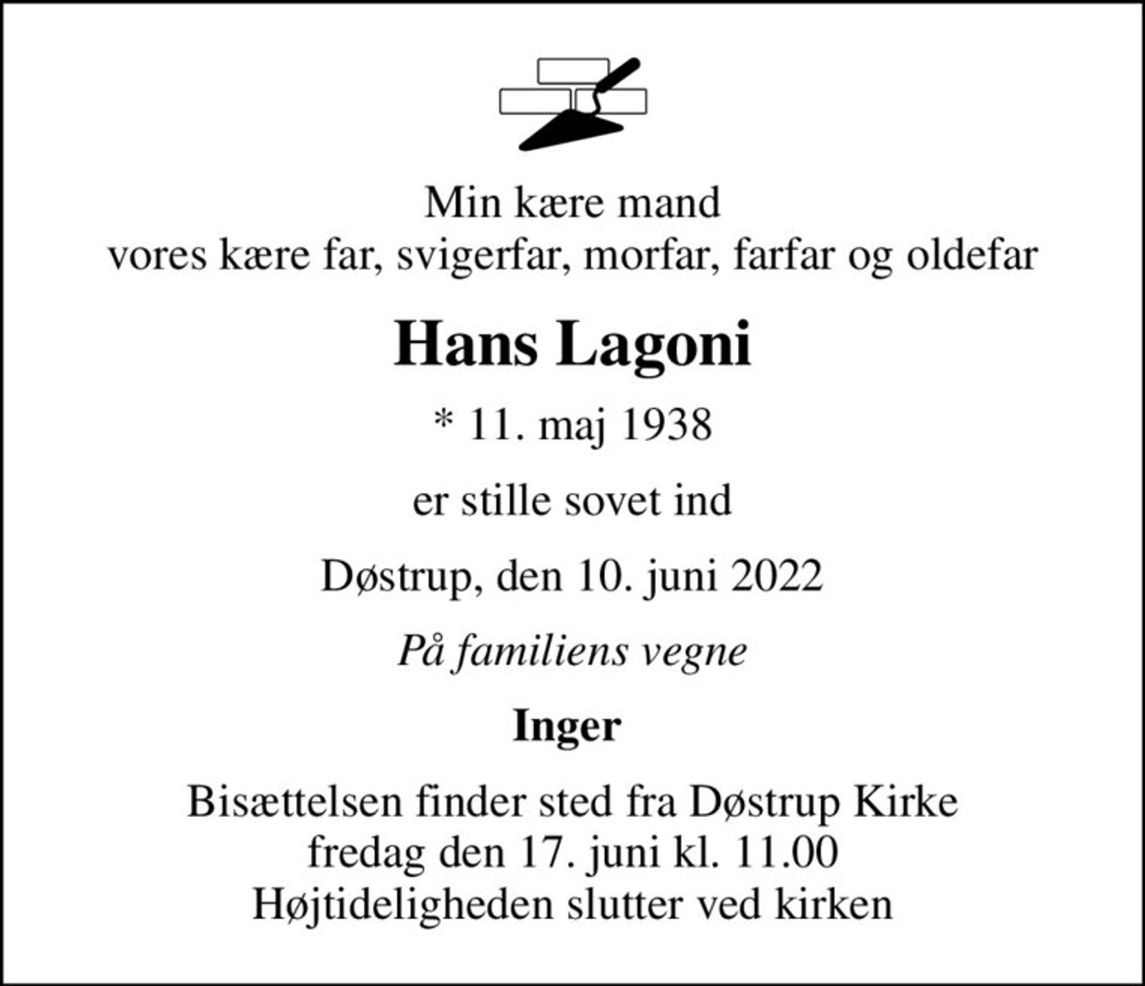 Min kære mand vores kære far, svigerfar, morfar, farfar og oldefar
Hans Lagoni
* 11. maj 1938
er stille sovet ind
Døstrup, den 10. juni 2022
På familiens vegne
Inger 
Bisættelsen finder sted fra Døstrup Kirke  fredag den 17. juni kl. 11.00  Højtideligheden slutter ved kirken