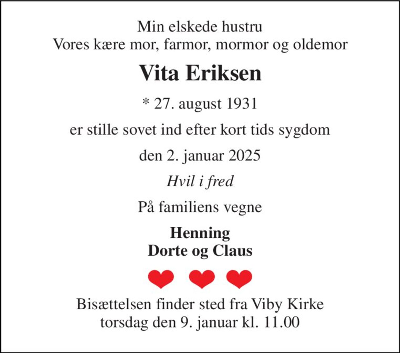 Min elskede hustru Vores kære mor, farmor, mormor og oldemor 
Vita Eriksen 
*​ 27. august 1931 
er stille sovet ind efter kort tids sygdom 
den 2. januar 2025 
Hvil i fred 
På familiens vegne 
Henning Dorte og Claus 
Bisættelsen finder sted fra Viby Kirke torsdag den 9. januar kl. 11.00