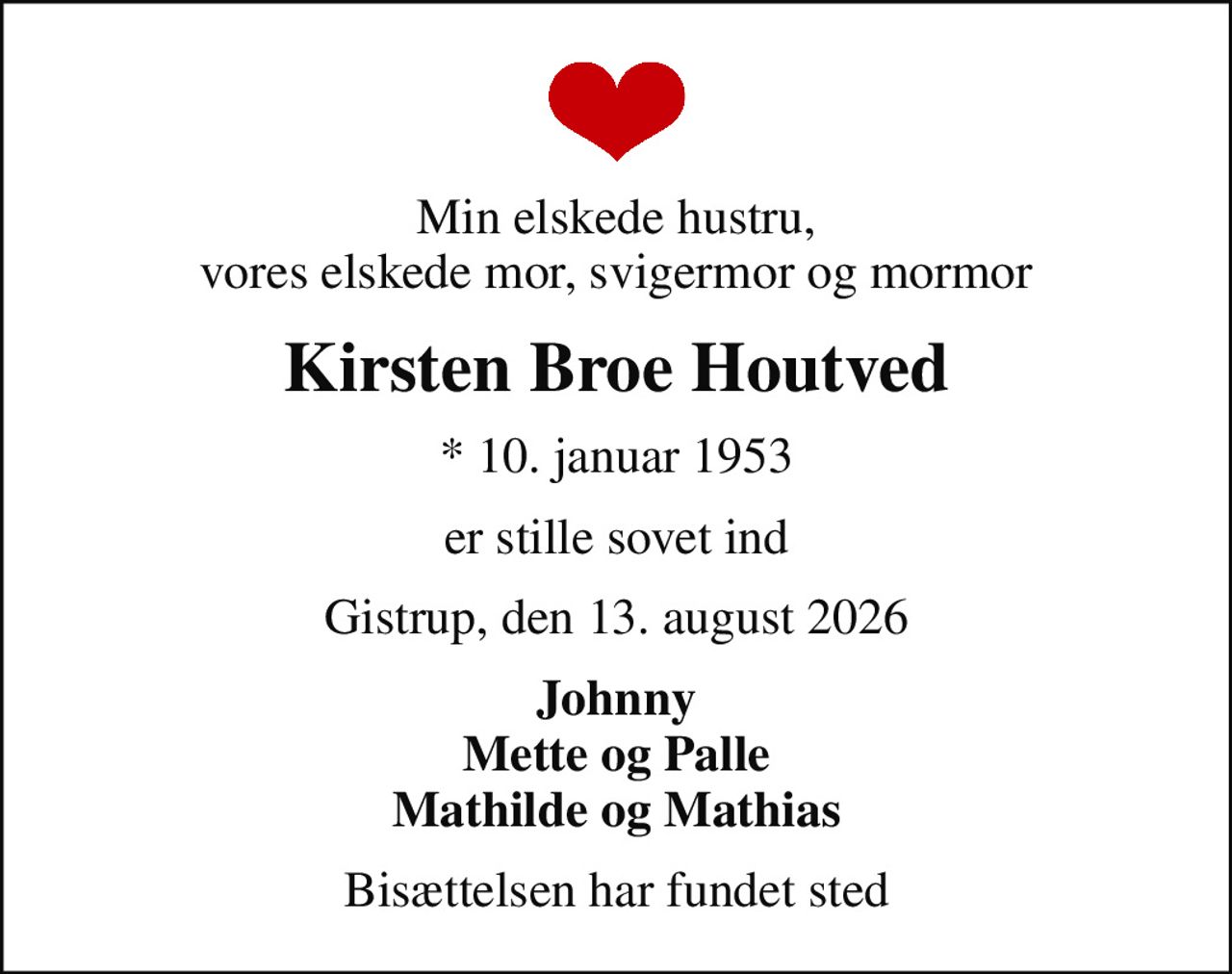 Min elskede hustru, vores elskede mor, svigermor og mormor
Kirsten Broe Houtved
* 10. januar 1953
er stille sovet ind
Gistrup, den 13. august 2026
Johnny Mette og Palle Mathilde og Mathias
Bisættelsen har fundet sted