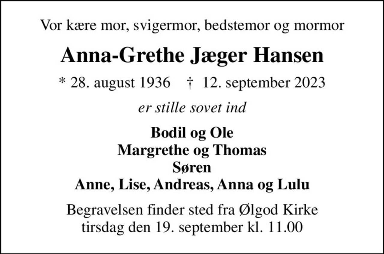 Vor kære mor, svigermor, bedstemor og mormor
Anna-Grethe Jæger Hansen
* 28. august 1936    ✝ 12. september 2023
er stille sovet ind
Bodil og Ole Margrethe og Thomas Søren Anne, Lise, Andreas, Anna og Lulu
Begravelsen finder sted fra Ølgod Kirke  tirsdag den 19. september kl. 11.00